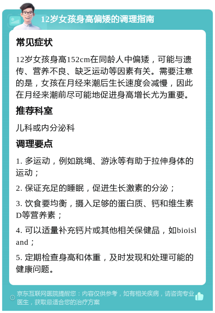 12岁女孩身高偏矮的调理指南 常见症状 12岁女孩身高152cm在同龄人中偏矮，可能与遗传、营养不良、缺乏运动等因素有关。需要注意的是，女孩在月经来潮后生长速度会减慢，因此在月经来潮前尽可能地促进身高增长尤为重要。 推荐科室 儿科或内分泌科 调理要点 1. 多运动，例如跳绳、游泳等有助于拉伸身体的运动； 2. 保证充足的睡眠，促进生长激素的分泌； 3. 饮食要均衡，摄入足够的蛋白质、钙和维生素D等营养素； 4. 可以适量补充钙片或其他相关保健品，如bioisland； 5. 定期检查身高和体重，及时发现和处理可能的健康问题。