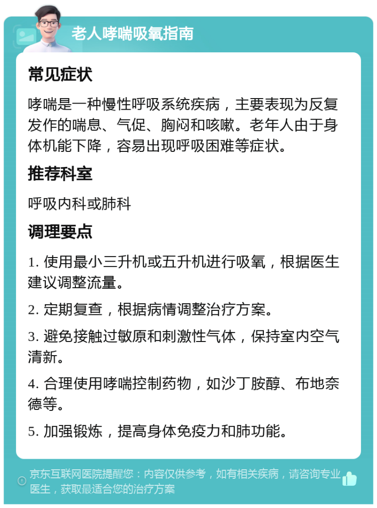 老人哮喘吸氧指南 常见症状 哮喘是一种慢性呼吸系统疾病，主要表现为反复发作的喘息、气促、胸闷和咳嗽。老年人由于身体机能下降，容易出现呼吸困难等症状。 推荐科室 呼吸内科或肺科 调理要点 1. 使用最小三升机或五升机进行吸氧，根据医生建议调整流量。 2. 定期复查，根据病情调整治疗方案。 3. 避免接触过敏原和刺激性气体，保持室内空气清新。 4. 合理使用哮喘控制药物，如沙丁胺醇、布地奈德等。 5. 加强锻炼，提高身体免疫力和肺功能。