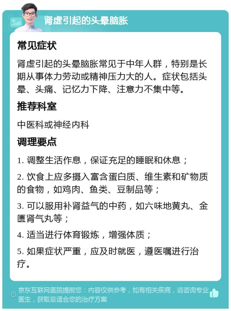 肾虚引起的头晕脑胀 常见症状 肾虚引起的头晕脑胀常见于中年人群，特别是长期从事体力劳动或精神压力大的人。症状包括头晕、头痛、记忆力下降、注意力不集中等。 推荐科室 中医科或神经内科 调理要点 1. 调整生活作息，保证充足的睡眠和休息； 2. 饮食上应多摄入富含蛋白质、维生素和矿物质的食物，如鸡肉、鱼类、豆制品等； 3. 可以服用补肾益气的中药，如六味地黄丸、金匮肾气丸等； 4. 适当进行体育锻炼，增强体质； 5. 如果症状严重，应及时就医，遵医嘱进行治疗。