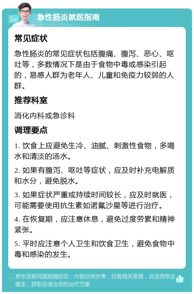 急性肠炎就医指南 常见症状 急性肠炎的常见症状包括腹痛、腹泻、恶心、呕吐等，多数情况下是由于食物中毒或感染引起的，易感人群为老年人、儿童和免疫力较弱的人群。 推荐科室 消化内科或急诊科 调理要点 1. 饮食上应避免生冷、油腻、刺激性食物，多喝水和清淡的汤水。 2. 如果有腹泻、呕吐等症状，应及时补充电解质和水分，避免脱水。 3. 如果症状严重或持续时间较长，应及时就医，可能需要使用抗生素如诺氟沙星等进行治疗。 4. 在恢复期，应注意休息，避免过度劳累和精神紧张。 5. 平时应注意个人卫生和饮食卫生，避免食物中毒和感染的发生。