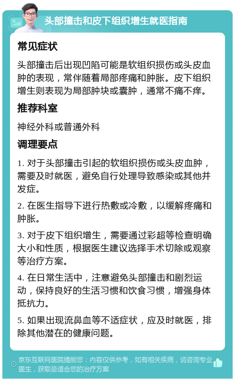 头部撞击和皮下组织增生就医指南 常见症状 头部撞击后出现凹陷可能是软组织损伤或头皮血肿的表现，常伴随着局部疼痛和肿胀。皮下组织增生则表现为局部肿块或囊肿，通常不痛不痒。 推荐科室 神经外科或普通外科 调理要点 1. 对于头部撞击引起的软组织损伤或头皮血肿，需要及时就医，避免自行处理导致感染或其他并发症。 2. 在医生指导下进行热敷或冷敷，以缓解疼痛和肿胀。 3. 对于皮下组织增生，需要通过彩超等检查明确大小和性质，根据医生建议选择手术切除或观察等治疗方案。 4. 在日常生活中，注意避免头部撞击和剧烈运动，保持良好的生活习惯和饮食习惯，增强身体抵抗力。 5. 如果出现流鼻血等不适症状，应及时就医，排除其他潜在的健康问题。