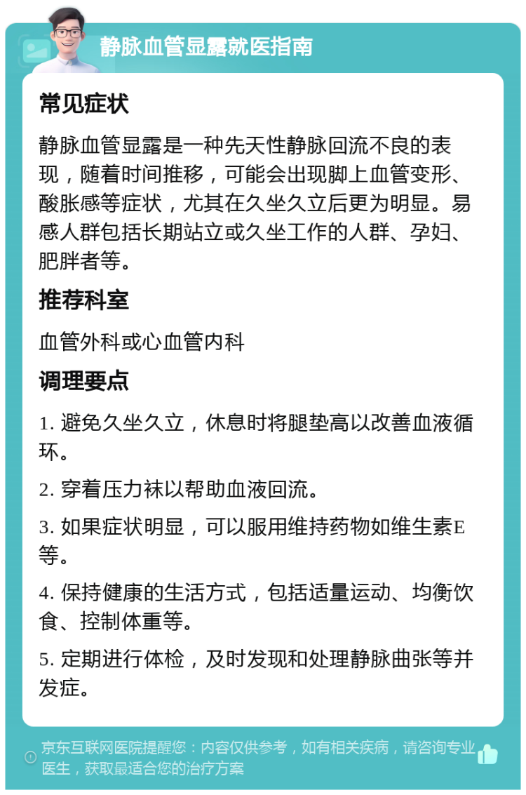 静脉血管显露就医指南 常见症状 静脉血管显露是一种先天性静脉回流不良的表现，随着时间推移，可能会出现脚上血管变形、酸胀感等症状，尤其在久坐久立后更为明显。易感人群包括长期站立或久坐工作的人群、孕妇、肥胖者等。 推荐科室 血管外科或心血管内科 调理要点 1. 避免久坐久立，休息时将腿垫高以改善血液循环。 2. 穿着压力袜以帮助血液回流。 3. 如果症状明显，可以服用维持药物如维生素E等。 4. 保持健康的生活方式，包括适量运动、均衡饮食、控制体重等。 5. 定期进行体检，及时发现和处理静脉曲张等并发症。