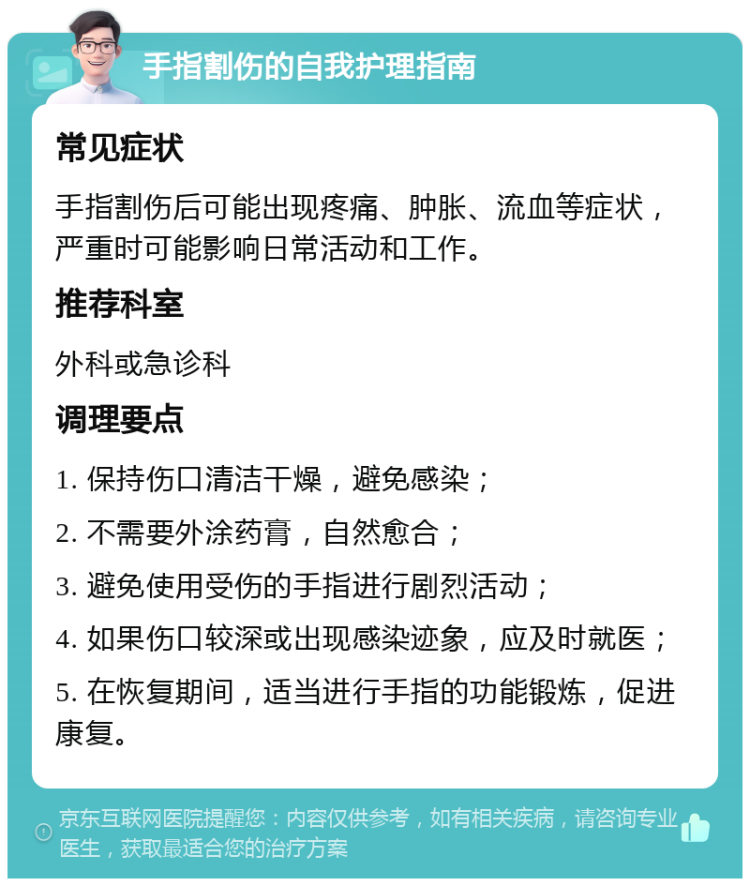 手指割伤的自我护理指南 常见症状 手指割伤后可能出现疼痛、肿胀、流血等症状，严重时可能影响日常活动和工作。 推荐科室 外科或急诊科 调理要点 1. 保持伤口清洁干燥，避免感染； 2. 不需要外涂药膏，自然愈合； 3. 避免使用受伤的手指进行剧烈活动； 4. 如果伤口较深或出现感染迹象，应及时就医； 5. 在恢复期间，适当进行手指的功能锻炼，促进康复。