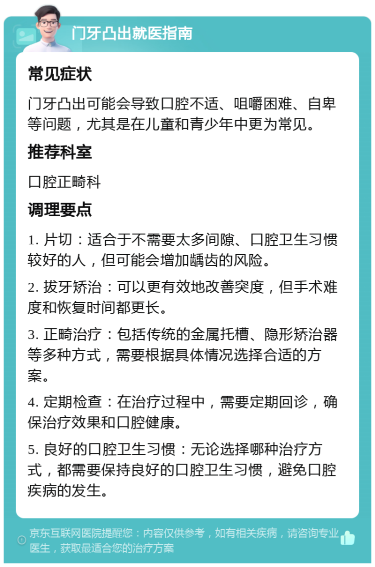 门牙凸出就医指南 常见症状 门牙凸出可能会导致口腔不适、咀嚼困难、自卑等问题，尤其是在儿童和青少年中更为常见。 推荐科室 口腔正畸科 调理要点 1. 片切：适合于不需要太多间隙、口腔卫生习惯较好的人，但可能会增加龋齿的风险。 2. 拔牙矫治：可以更有效地改善突度，但手术难度和恢复时间都更长。 3. 正畸治疗：包括传统的金属托槽、隐形矫治器等多种方式，需要根据具体情况选择合适的方案。 4. 定期检查：在治疗过程中，需要定期回诊，确保治疗效果和口腔健康。 5. 良好的口腔卫生习惯：无论选择哪种治疗方式，都需要保持良好的口腔卫生习惯，避免口腔疾病的发生。