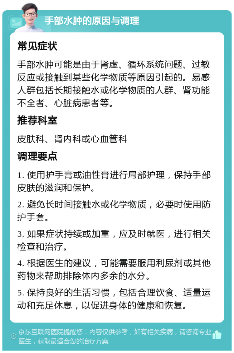 手部水肿的原因与调理 常见症状 手部水肿可能是由于肾虚、循环系统问题、过敏反应或接触到某些化学物质等原因引起的。易感人群包括长期接触水或化学物质的人群、肾功能不全者、心脏病患者等。 推荐科室 皮肤科、肾内科或心血管科 调理要点 1. 使用护手膏或油性膏进行局部护理，保持手部皮肤的滋润和保护。 2. 避免长时间接触水或化学物质，必要时使用防护手套。 3. 如果症状持续或加重，应及时就医，进行相关检查和治疗。 4. 根据医生的建议，可能需要服用利尿剂或其他药物来帮助排除体内多余的水分。 5. 保持良好的生活习惯，包括合理饮食、适量运动和充足休息，以促进身体的健康和恢复。