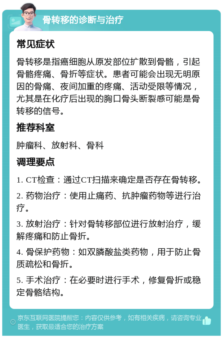 骨转移的诊断与治疗 常见症状 骨转移是指癌细胞从原发部位扩散到骨骼，引起骨骼疼痛、骨折等症状。患者可能会出现无明原因的骨痛、夜间加重的疼痛、活动受限等情况，尤其是在化疗后出现的胸口骨头断裂感可能是骨转移的信号。 推荐科室 肿瘤科、放射科、骨科 调理要点 1. CT检查：通过CT扫描来确定是否存在骨转移。 2. 药物治疗：使用止痛药、抗肿瘤药物等进行治疗。 3. 放射治疗：针对骨转移部位进行放射治疗，缓解疼痛和防止骨折。 4. 骨保护药物：如双膦酸盐类药物，用于防止骨质疏松和骨折。 5. 手术治疗：在必要时进行手术，修复骨折或稳定骨骼结构。