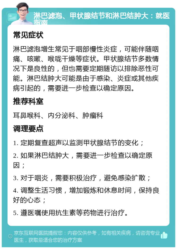 淋巴滤泡、甲状腺结节和淋巴结肿大：就医指南 常见症状 淋巴滤泡增生常见于咽部慢性炎症，可能伴随咽痛、咳嗽、喉咙干燥等症状。甲状腺结节多数情况下是良性的，但也需要定期随访以排除恶性可能。淋巴结肿大可能是由于感染、炎症或其他疾病引起的，需要进一步检查以确定原因。 推荐科室 耳鼻喉科、内分泌科、肿瘤科 调理要点 1. 定期复查超声以监测甲状腺结节的变化； 2. 如果淋巴结肿大，需要进一步检查以确定原因； 3. 对于咽炎，需要积极治疗，避免感染扩散； 4. 调整生活习惯，增加锻炼和休息时间，保持良好的心态； 5. 遵医嘱使用抗生素等药物进行治疗。