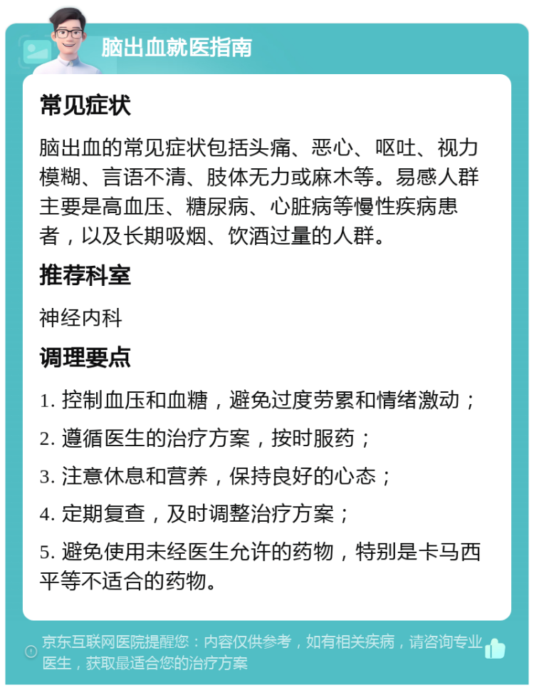 脑出血就医指南 常见症状 脑出血的常见症状包括头痛、恶心、呕吐、视力模糊、言语不清、肢体无力或麻木等。易感人群主要是高血压、糖尿病、心脏病等慢性疾病患者，以及长期吸烟、饮酒过量的人群。 推荐科室 神经内科 调理要点 1. 控制血压和血糖，避免过度劳累和情绪激动； 2. 遵循医生的治疗方案，按时服药； 3. 注意休息和营养，保持良好的心态； 4. 定期复查，及时调整治疗方案； 5. 避免使用未经医生允许的药物，特别是卡马西平等不适合的药物。