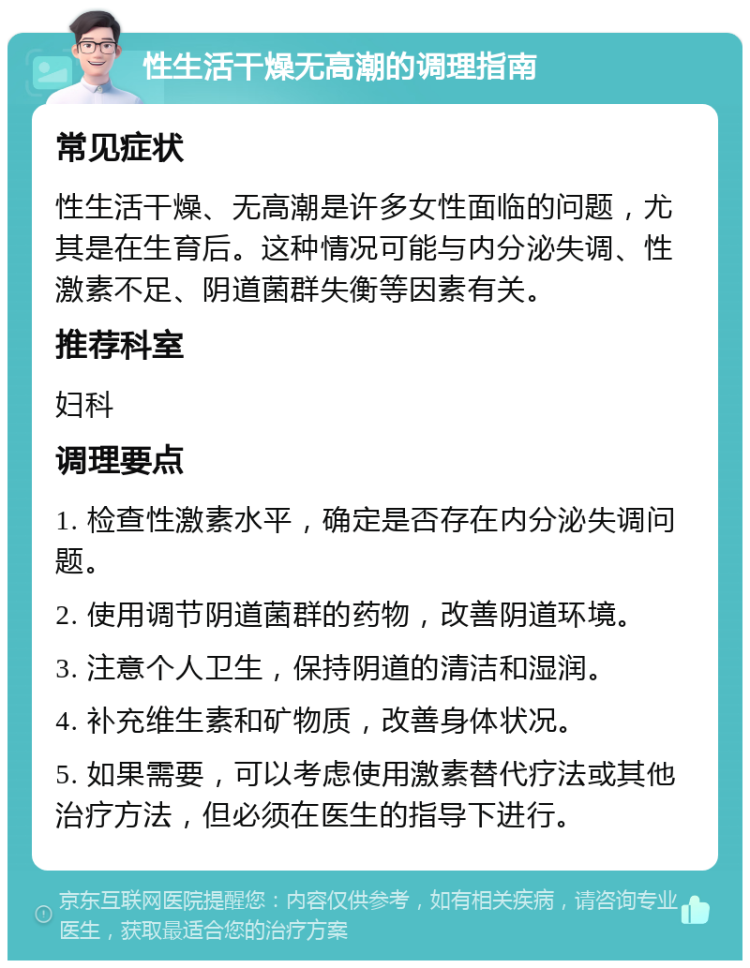 性生活干燥无高潮的调理指南 常见症状 性生活干燥、无高潮是许多女性面临的问题，尤其是在生育后。这种情况可能与内分泌失调、性激素不足、阴道菌群失衡等因素有关。 推荐科室 妇科 调理要点 1. 检查性激素水平，确定是否存在内分泌失调问题。 2. 使用调节阴道菌群的药物，改善阴道环境。 3. 注意个人卫生，保持阴道的清洁和湿润。 4. 补充维生素和矿物质，改善身体状况。 5. 如果需要，可以考虑使用激素替代疗法或其他治疗方法，但必须在医生的指导下进行。