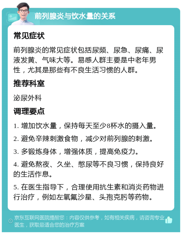 前列腺炎与饮水量的关系 常见症状 前列腺炎的常见症状包括尿频、尿急、尿痛、尿液发黄、气味大等。易感人群主要是中老年男性，尤其是那些有不良生活习惯的人群。 推荐科室 泌尿外科 调理要点 1. 增加饮水量，保持每天至少8杯水的摄入量。 2. 避免辛辣刺激食物，减少对前列腺的刺激。 3. 多锻炼身体，增强体质，提高免疫力。 4. 避免熬夜、久坐、憋尿等不良习惯，保持良好的生活作息。 5. 在医生指导下，合理使用抗生素和消炎药物进行治疗，例如左氧氟沙星、头孢克肟等药物。