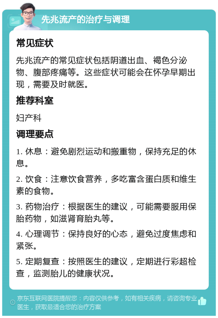 先兆流产的治疗与调理 常见症状 先兆流产的常见症状包括阴道出血、褐色分泌物、腹部疼痛等。这些症状可能会在怀孕早期出现，需要及时就医。 推荐科室 妇产科 调理要点 1. 休息：避免剧烈运动和搬重物，保持充足的休息。 2. 饮食：注意饮食营养，多吃富含蛋白质和维生素的食物。 3. 药物治疗：根据医生的建议，可能需要服用保胎药物，如滋肾育胎丸等。 4. 心理调节：保持良好的心态，避免过度焦虑和紧张。 5. 定期复查：按照医生的建议，定期进行彩超检查，监测胎儿的健康状况。