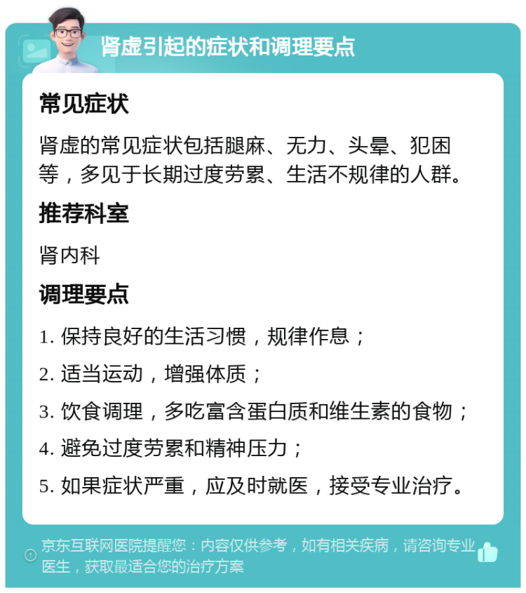 肾虚引起的症状和调理要点 常见症状 肾虚的常见症状包括腿麻、无力、头晕、犯困等，多见于长期过度劳累、生活不规律的人群。 推荐科室 肾内科 调理要点 1. 保持良好的生活习惯，规律作息； 2. 适当运动，增强体质； 3. 饮食调理，多吃富含蛋白质和维生素的食物； 4. 避免过度劳累和精神压力； 5. 如果症状严重，应及时就医，接受专业治疗。