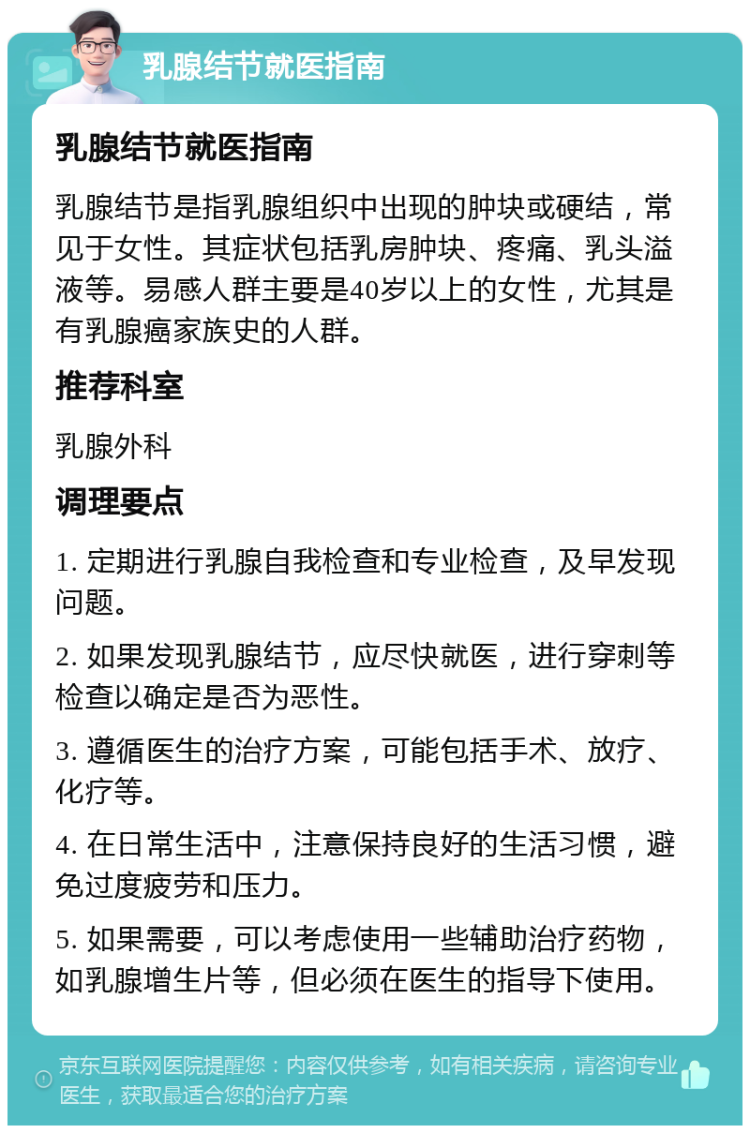 乳腺结节就医指南 乳腺结节就医指南 乳腺结节是指乳腺组织中出现的肿块或硬结，常见于女性。其症状包括乳房肿块、疼痛、乳头溢液等。易感人群主要是40岁以上的女性，尤其是有乳腺癌家族史的人群。 推荐科室 乳腺外科 调理要点 1. 定期进行乳腺自我检查和专业检查，及早发现问题。 2. 如果发现乳腺结节，应尽快就医，进行穿刺等检查以确定是否为恶性。 3. 遵循医生的治疗方案，可能包括手术、放疗、化疗等。 4. 在日常生活中，注意保持良好的生活习惯，避免过度疲劳和压力。 5. 如果需要，可以考虑使用一些辅助治疗药物，如乳腺增生片等，但必须在医生的指导下使用。