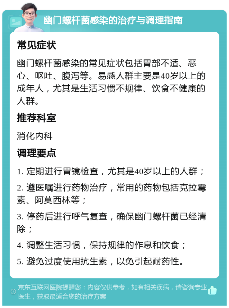 幽门螺杆菌感染的治疗与调理指南 常见症状 幽门螺杆菌感染的常见症状包括胃部不适、恶心、呕吐、腹泻等。易感人群主要是40岁以上的成年人，尤其是生活习惯不规律、饮食不健康的人群。 推荐科室 消化内科 调理要点 1. 定期进行胃镜检查，尤其是40岁以上的人群； 2. 遵医嘱进行药物治疗，常用的药物包括克拉霉素、阿莫西林等； 3. 停药后进行呼气复查，确保幽门螺杆菌已经清除； 4. 调整生活习惯，保持规律的作息和饮食； 5. 避免过度使用抗生素，以免引起耐药性。