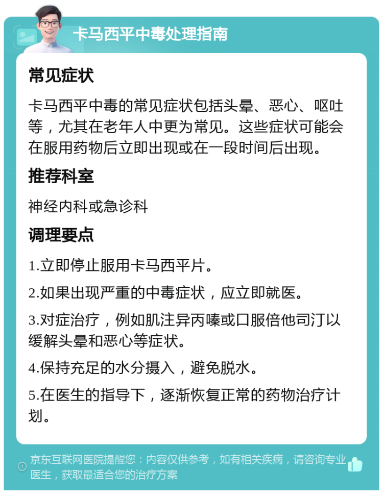 卡马西平中毒处理指南 常见症状 卡马西平中毒的常见症状包括头晕、恶心、呕吐等，尤其在老年人中更为常见。这些症状可能会在服用药物后立即出现或在一段时间后出现。 推荐科室 神经内科或急诊科 调理要点 1.立即停止服用卡马西平片。 2.如果出现严重的中毒症状，应立即就医。 3.对症治疗，例如肌注异丙嗪或口服倍他司汀以缓解头晕和恶心等症状。 4.保持充足的水分摄入，避免脱水。 5.在医生的指导下，逐渐恢复正常的药物治疗计划。