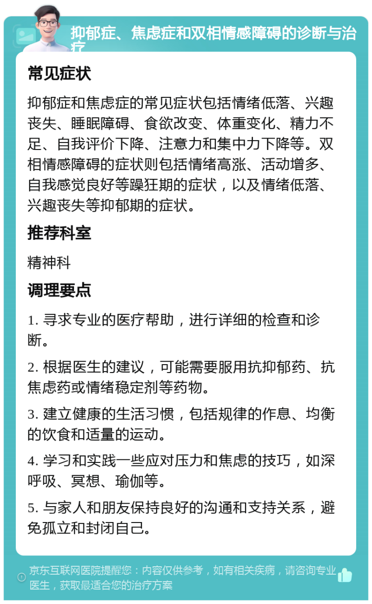 抑郁症、焦虑症和双相情感障碍的诊断与治疗 常见症状 抑郁症和焦虑症的常见症状包括情绪低落、兴趣丧失、睡眠障碍、食欲改变、体重变化、精力不足、自我评价下降、注意力和集中力下降等。双相情感障碍的症状则包括情绪高涨、活动增多、自我感觉良好等躁狂期的症状，以及情绪低落、兴趣丧失等抑郁期的症状。 推荐科室 精神科 调理要点 1. 寻求专业的医疗帮助，进行详细的检查和诊断。 2. 根据医生的建议，可能需要服用抗抑郁药、抗焦虑药或情绪稳定剂等药物。 3. 建立健康的生活习惯，包括规律的作息、均衡的饮食和适量的运动。 4. 学习和实践一些应对压力和焦虑的技巧，如深呼吸、冥想、瑜伽等。 5. 与家人和朋友保持良好的沟通和支持关系，避免孤立和封闭自己。