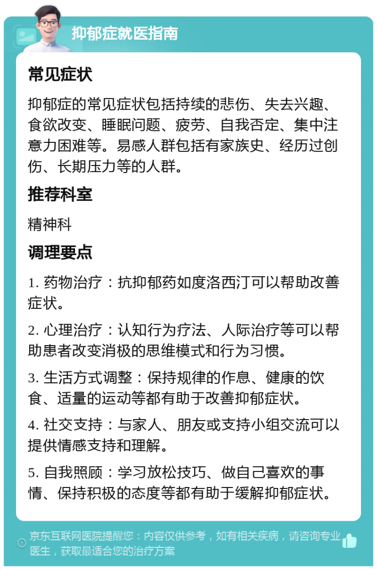 抑郁症就医指南 常见症状 抑郁症的常见症状包括持续的悲伤、失去兴趣、食欲改变、睡眠问题、疲劳、自我否定、集中注意力困难等。易感人群包括有家族史、经历过创伤、长期压力等的人群。 推荐科室 精神科 调理要点 1. 药物治疗：抗抑郁药如度洛西汀可以帮助改善症状。 2. 心理治疗：认知行为疗法、人际治疗等可以帮助患者改变消极的思维模式和行为习惯。 3. 生活方式调整：保持规律的作息、健康的饮食、适量的运动等都有助于改善抑郁症状。 4. 社交支持：与家人、朋友或支持小组交流可以提供情感支持和理解。 5. 自我照顾：学习放松技巧、做自己喜欢的事情、保持积极的态度等都有助于缓解抑郁症状。