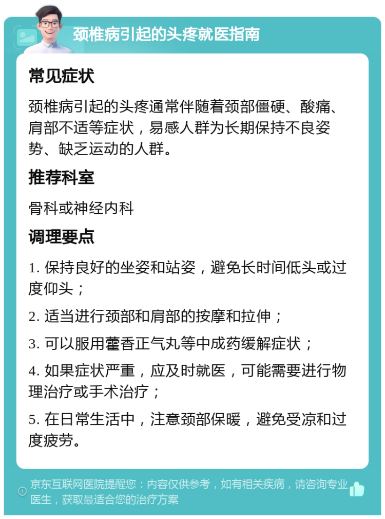 颈椎病引起的头疼就医指南 常见症状 颈椎病引起的头疼通常伴随着颈部僵硬、酸痛、肩部不适等症状，易感人群为长期保持不良姿势、缺乏运动的人群。 推荐科室 骨科或神经内科 调理要点 1. 保持良好的坐姿和站姿，避免长时间低头或过度仰头； 2. 适当进行颈部和肩部的按摩和拉伸； 3. 可以服用藿香正气丸等中成药缓解症状； 4. 如果症状严重，应及时就医，可能需要进行物理治疗或手术治疗； 5. 在日常生活中，注意颈部保暖，避免受凉和过度疲劳。