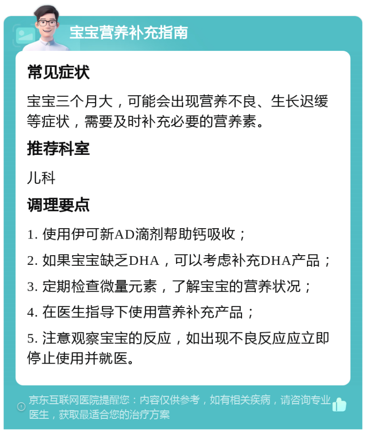 宝宝营养补充指南 常见症状 宝宝三个月大，可能会出现营养不良、生长迟缓等症状，需要及时补充必要的营养素。 推荐科室 儿科 调理要点 1. 使用伊可新AD滴剂帮助钙吸收； 2. 如果宝宝缺乏DHA，可以考虑补充DHA产品； 3. 定期检查微量元素，了解宝宝的营养状况； 4. 在医生指导下使用营养补充产品； 5. 注意观察宝宝的反应，如出现不良反应应立即停止使用并就医。