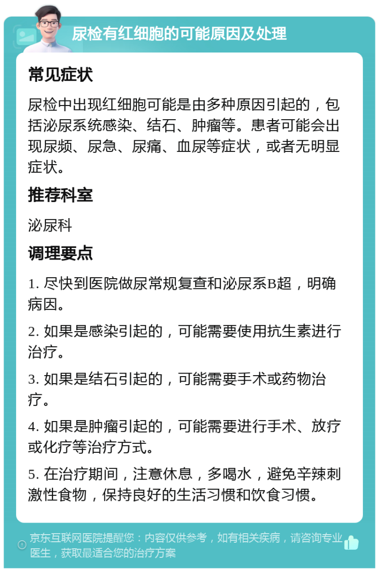 尿检有红细胞的可能原因及处理 常见症状 尿检中出现红细胞可能是由多种原因引起的，包括泌尿系统感染、结石、肿瘤等。患者可能会出现尿频、尿急、尿痛、血尿等症状，或者无明显症状。 推荐科室 泌尿科 调理要点 1. 尽快到医院做尿常规复查和泌尿系B超，明确病因。 2. 如果是感染引起的，可能需要使用抗生素进行治疗。 3. 如果是结石引起的，可能需要手术或药物治疗。 4. 如果是肿瘤引起的，可能需要进行手术、放疗或化疗等治疗方式。 5. 在治疗期间，注意休息，多喝水，避免辛辣刺激性食物，保持良好的生活习惯和饮食习惯。