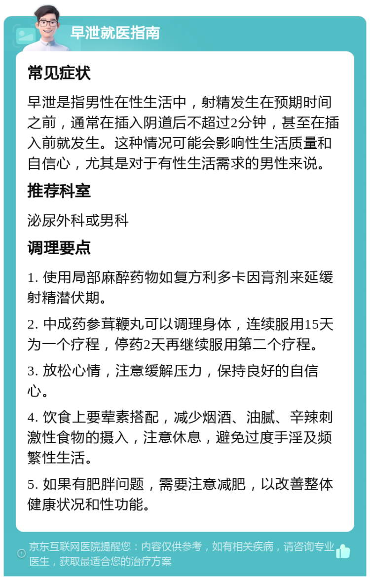 早泄就医指南 常见症状 早泄是指男性在性生活中，射精发生在预期时间之前，通常在插入阴道后不超过2分钟，甚至在插入前就发生。这种情况可能会影响性生活质量和自信心，尤其是对于有性生活需求的男性来说。 推荐科室 泌尿外科或男科 调理要点 1. 使用局部麻醉药物如复方利多卡因膏剂来延缓射精潜伏期。 2. 中成药参茸鞭丸可以调理身体，连续服用15天为一个疗程，停药2天再继续服用第二个疗程。 3. 放松心情，注意缓解压力，保持良好的自信心。 4. 饮食上要荤素搭配，减少烟酒、油腻、辛辣刺激性食物的摄入，注意休息，避免过度手淫及频繁性生活。 5. 如果有肥胖问题，需要注意减肥，以改善整体健康状况和性功能。