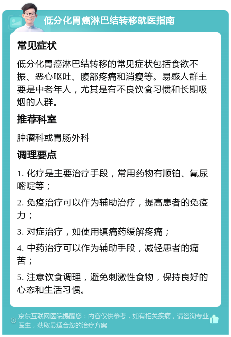 低分化胃癌淋巴结转移就医指南 常见症状 低分化胃癌淋巴结转移的常见症状包括食欲不振、恶心呕吐、腹部疼痛和消瘦等。易感人群主要是中老年人，尤其是有不良饮食习惯和长期吸烟的人群。 推荐科室 肿瘤科或胃肠外科 调理要点 1. 化疗是主要治疗手段，常用药物有顺铂、氟尿嘧啶等； 2. 免疫治疗可以作为辅助治疗，提高患者的免疫力； 3. 对症治疗，如使用镇痛药缓解疼痛； 4. 中药治疗可以作为辅助手段，减轻患者的痛苦； 5. 注意饮食调理，避免刺激性食物，保持良好的心态和生活习惯。