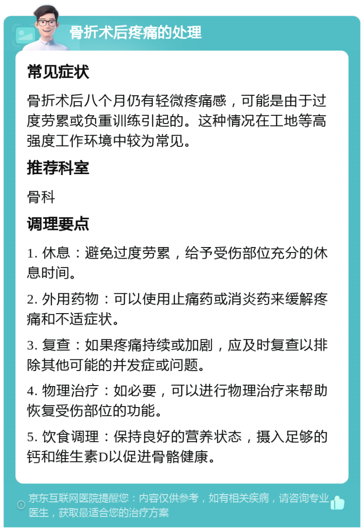 骨折术后疼痛的处理 常见症状 骨折术后八个月仍有轻微疼痛感，可能是由于过度劳累或负重训练引起的。这种情况在工地等高强度工作环境中较为常见。 推荐科室 骨科 调理要点 1. 休息：避免过度劳累，给予受伤部位充分的休息时间。 2. 外用药物：可以使用止痛药或消炎药来缓解疼痛和不适症状。 3. 复查：如果疼痛持续或加剧，应及时复查以排除其他可能的并发症或问题。 4. 物理治疗：如必要，可以进行物理治疗来帮助恢复受伤部位的功能。 5. 饮食调理：保持良好的营养状态，摄入足够的钙和维生素D以促进骨骼健康。