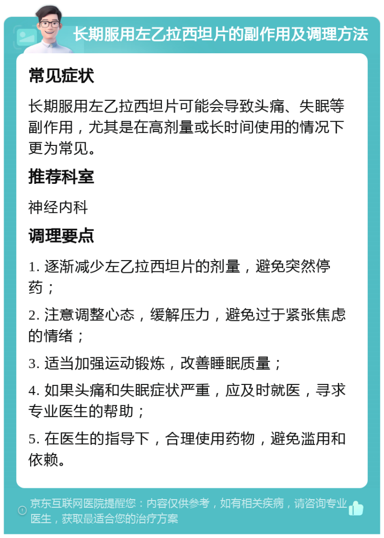 长期服用左乙拉西坦片的副作用及调理方法 常见症状 长期服用左乙拉西坦片可能会导致头痛、失眠等副作用，尤其是在高剂量或长时间使用的情况下更为常见。 推荐科室 神经内科 调理要点 1. 逐渐减少左乙拉西坦片的剂量，避免突然停药； 2. 注意调整心态，缓解压力，避免过于紧张焦虑的情绪； 3. 适当加强运动锻炼，改善睡眠质量； 4. 如果头痛和失眠症状严重，应及时就医，寻求专业医生的帮助； 5. 在医生的指导下，合理使用药物，避免滥用和依赖。