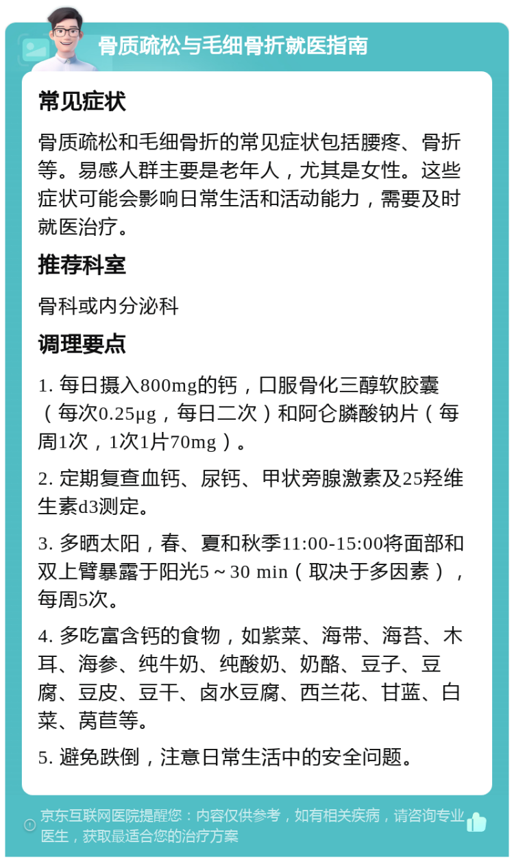 骨质疏松与毛细骨折就医指南 常见症状 骨质疏松和毛细骨折的常见症状包括腰疼、骨折等。易感人群主要是老年人，尤其是女性。这些症状可能会影响日常生活和活动能力，需要及时就医治疗。 推荐科室 骨科或内分泌科 调理要点 1. 每日摄入800mg的钙，口服骨化三醇软胶囊（每次0.25μg，每日二次）和阿仑膦酸钠片（每周1次，1次1片70mg）。 2. 定期复查血钙、尿钙、甲状旁腺激素及25羟维生素d3测定。 3. 多晒太阳，春、夏和秋季11:00-15:00将面部和双上臂暴露于阳光5～30 min（取决于多因素），每周5次。 4. 多吃富含钙的食物，如紫菜、海带、海苔、木耳、海参、纯牛奶、纯酸奶、奶酪、豆子、豆腐、豆皮、豆干、卤水豆腐、西兰花、甘蓝、白菜、莴苣等。 5. 避免跌倒，注意日常生活中的安全问题。