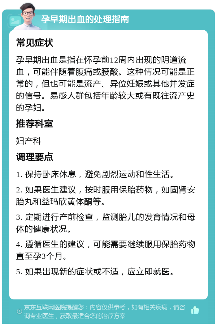 孕早期出血的处理指南 常见症状 孕早期出血是指在怀孕前12周内出现的阴道流血，可能伴随着腹痛或腰酸。这种情况可能是正常的，但也可能是流产、异位妊娠或其他并发症的信号。易感人群包括年龄较大或有既往流产史的孕妇。 推荐科室 妇产科 调理要点 1. 保持卧床休息，避免剧烈运动和性生活。 2. 如果医生建议，按时服用保胎药物，如固肾安胎丸和益玛欣黄体酮等。 3. 定期进行产前检查，监测胎儿的发育情况和母体的健康状况。 4. 遵循医生的建议，可能需要继续服用保胎药物直至孕3个月。 5. 如果出现新的症状或不适，应立即就医。