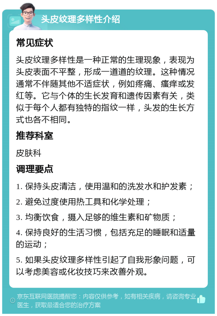 头皮纹理多样性介绍 常见症状 头皮纹理多样性是一种正常的生理现象，表现为头皮表面不平整，形成一道道的纹理。这种情况通常不伴随其他不适症状，例如疼痛、瘙痒或发红等。它与个体的生长发育和遗传因素有关，类似于每个人都有独特的指纹一样，头发的生长方式也各不相同。 推荐科室 皮肤科 调理要点 1. 保持头皮清洁，使用温和的洗发水和护发素； 2. 避免过度使用热工具和化学处理； 3. 均衡饮食，摄入足够的维生素和矿物质； 4. 保持良好的生活习惯，包括充足的睡眠和适量的运动； 5. 如果头皮纹理多样性引起了自我形象问题，可以考虑美容或化妆技巧来改善外观。