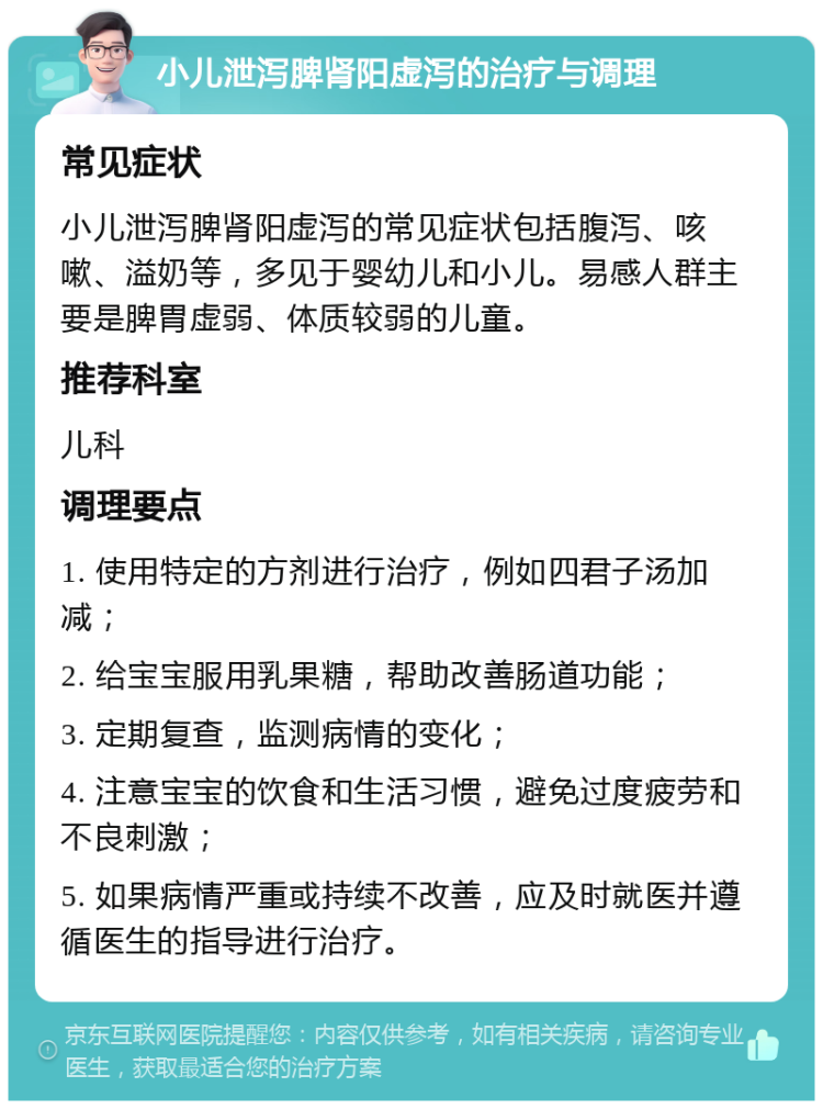 小儿泄泻脾肾阳虚泻的治疗与调理 常见症状 小儿泄泻脾肾阳虚泻的常见症状包括腹泻、咳嗽、溢奶等，多见于婴幼儿和小儿。易感人群主要是脾胃虚弱、体质较弱的儿童。 推荐科室 儿科 调理要点 1. 使用特定的方剂进行治疗，例如四君子汤加减； 2. 给宝宝服用乳果糖，帮助改善肠道功能； 3. 定期复查，监测病情的变化； 4. 注意宝宝的饮食和生活习惯，避免过度疲劳和不良刺激； 5. 如果病情严重或持续不改善，应及时就医并遵循医生的指导进行治疗。