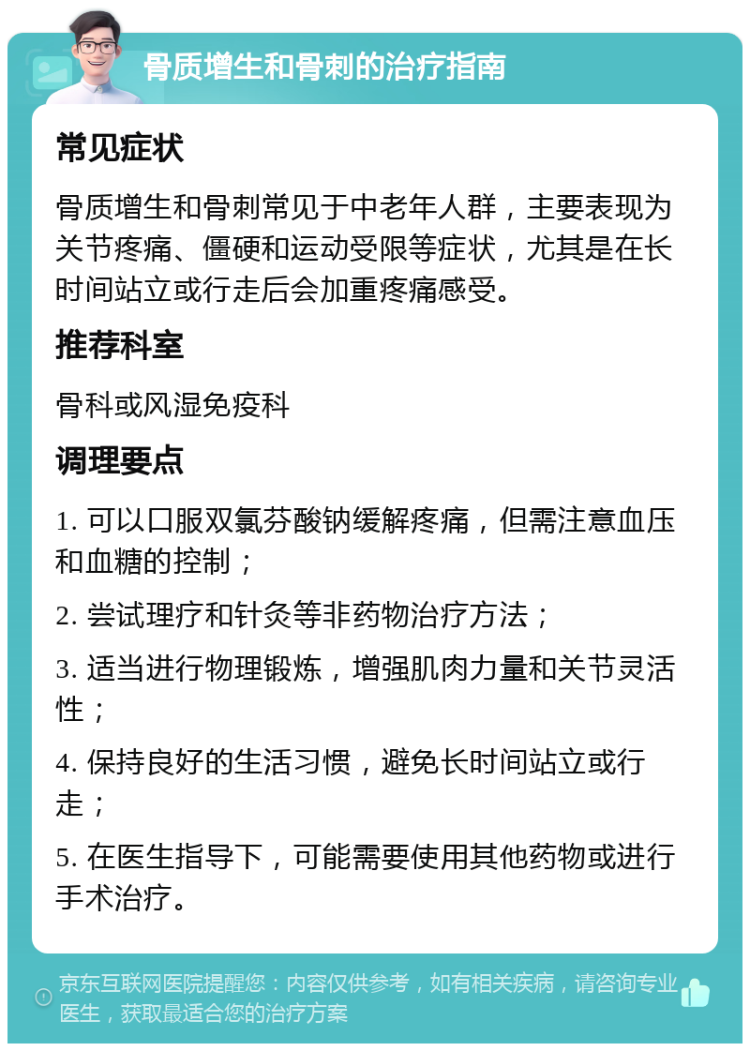 骨质增生和骨刺的治疗指南 常见症状 骨质增生和骨刺常见于中老年人群，主要表现为关节疼痛、僵硬和运动受限等症状，尤其是在长时间站立或行走后会加重疼痛感受。 推荐科室 骨科或风湿免疫科 调理要点 1. 可以口服双氯芬酸钠缓解疼痛，但需注意血压和血糖的控制； 2. 尝试理疗和针灸等非药物治疗方法； 3. 适当进行物理锻炼，增强肌肉力量和关节灵活性； 4. 保持良好的生活习惯，避免长时间站立或行走； 5. 在医生指导下，可能需要使用其他药物或进行手术治疗。