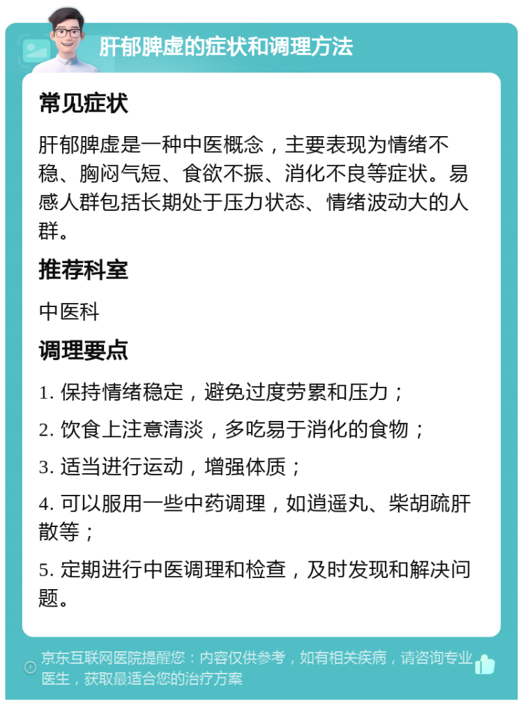 肝郁脾虚的症状和调理方法 常见症状 肝郁脾虚是一种中医概念，主要表现为情绪不稳、胸闷气短、食欲不振、消化不良等症状。易感人群包括长期处于压力状态、情绪波动大的人群。 推荐科室 中医科 调理要点 1. 保持情绪稳定，避免过度劳累和压力； 2. 饮食上注意清淡，多吃易于消化的食物； 3. 适当进行运动，增强体质； 4. 可以服用一些中药调理，如逍遥丸、柴胡疏肝散等； 5. 定期进行中医调理和检查，及时发现和解决问题。