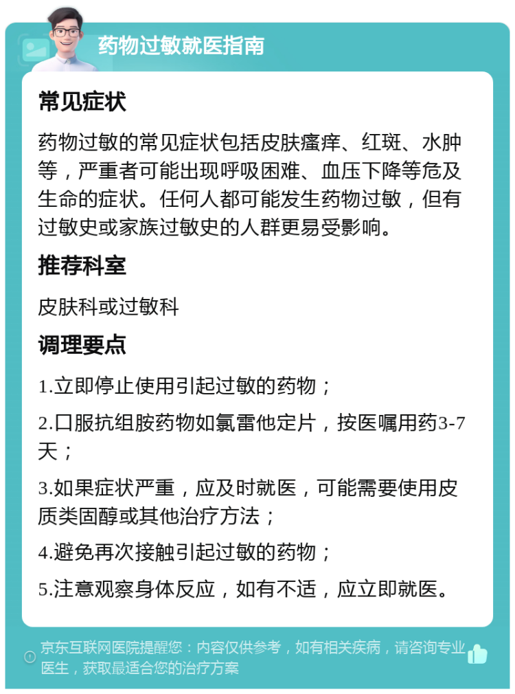 药物过敏就医指南 常见症状 药物过敏的常见症状包括皮肤瘙痒、红斑、水肿等，严重者可能出现呼吸困难、血压下降等危及生命的症状。任何人都可能发生药物过敏，但有过敏史或家族过敏史的人群更易受影响。 推荐科室 皮肤科或过敏科 调理要点 1.立即停止使用引起过敏的药物； 2.口服抗组胺药物如氯雷他定片，按医嘱用药3-7天； 3.如果症状严重，应及时就医，可能需要使用皮质类固醇或其他治疗方法； 4.避免再次接触引起过敏的药物； 5.注意观察身体反应，如有不适，应立即就医。