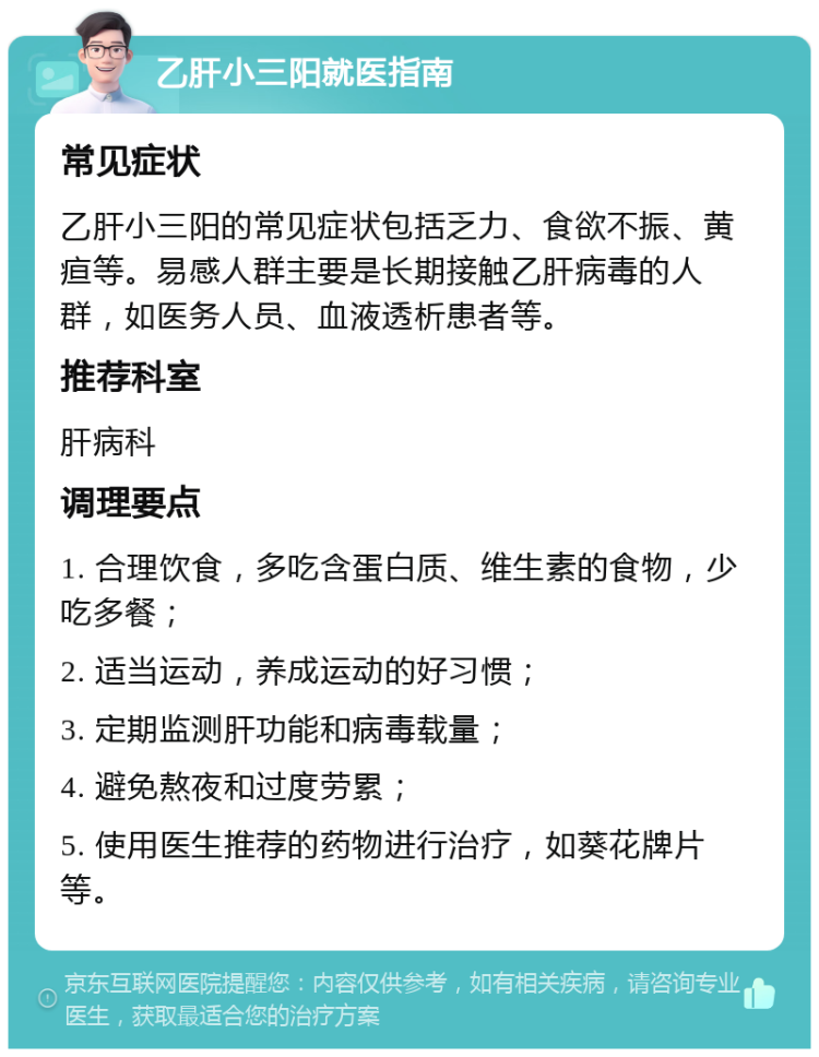 乙肝小三阳就医指南 常见症状 乙肝小三阳的常见症状包括乏力、食欲不振、黄疸等。易感人群主要是长期接触乙肝病毒的人群，如医务人员、血液透析患者等。 推荐科室 肝病科 调理要点 1. 合理饮食，多吃含蛋白质、维生素的食物，少吃多餐； 2. 适当运动，养成运动的好习惯； 3. 定期监测肝功能和病毒载量； 4. 避免熬夜和过度劳累； 5. 使用医生推荐的药物进行治疗，如葵花牌片等。