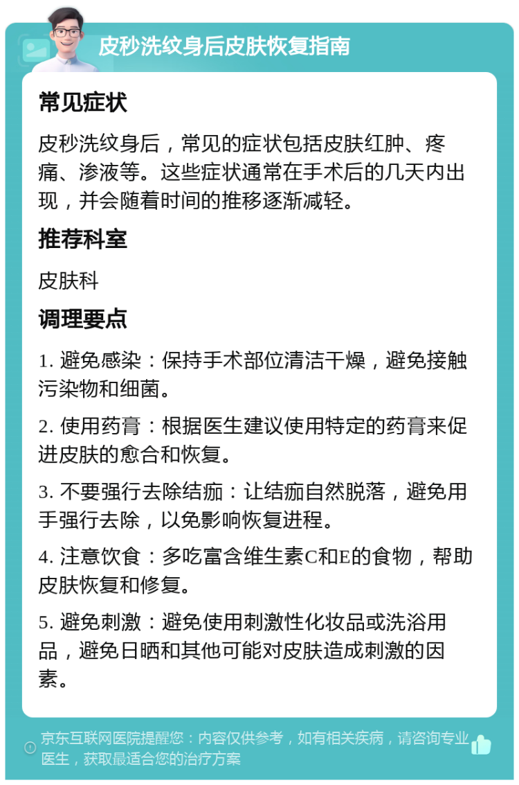 皮秒洗纹身后皮肤恢复指南 常见症状 皮秒洗纹身后，常见的症状包括皮肤红肿、疼痛、渗液等。这些症状通常在手术后的几天内出现，并会随着时间的推移逐渐减轻。 推荐科室 皮肤科 调理要点 1. 避免感染：保持手术部位清洁干燥，避免接触污染物和细菌。 2. 使用药膏：根据医生建议使用特定的药膏来促进皮肤的愈合和恢复。 3. 不要强行去除结痂：让结痂自然脱落，避免用手强行去除，以免影响恢复进程。 4. 注意饮食：多吃富含维生素C和E的食物，帮助皮肤恢复和修复。 5. 避免刺激：避免使用刺激性化妆品或洗浴用品，避免日晒和其他可能对皮肤造成刺激的因素。