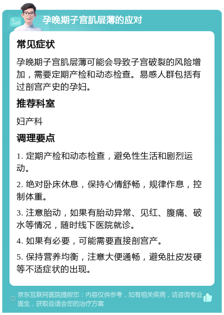 孕晚期子宫肌层薄的应对 常见症状 孕晚期子宫肌层薄可能会导致子宫破裂的风险增加，需要定期产检和动态检查。易感人群包括有过剖宫产史的孕妇。 推荐科室 妇产科 调理要点 1. 定期产检和动态检查，避免性生活和剧烈运动。 2. 绝对卧床休息，保持心情舒畅，规律作息，控制体重。 3. 注意胎动，如果有胎动异常、见红、腹痛、破水等情况，随时线下医院就诊。 4. 如果有必要，可能需要直接剖宫产。 5. 保持营养均衡，注意大便通畅，避免肚皮发硬等不适症状的出现。