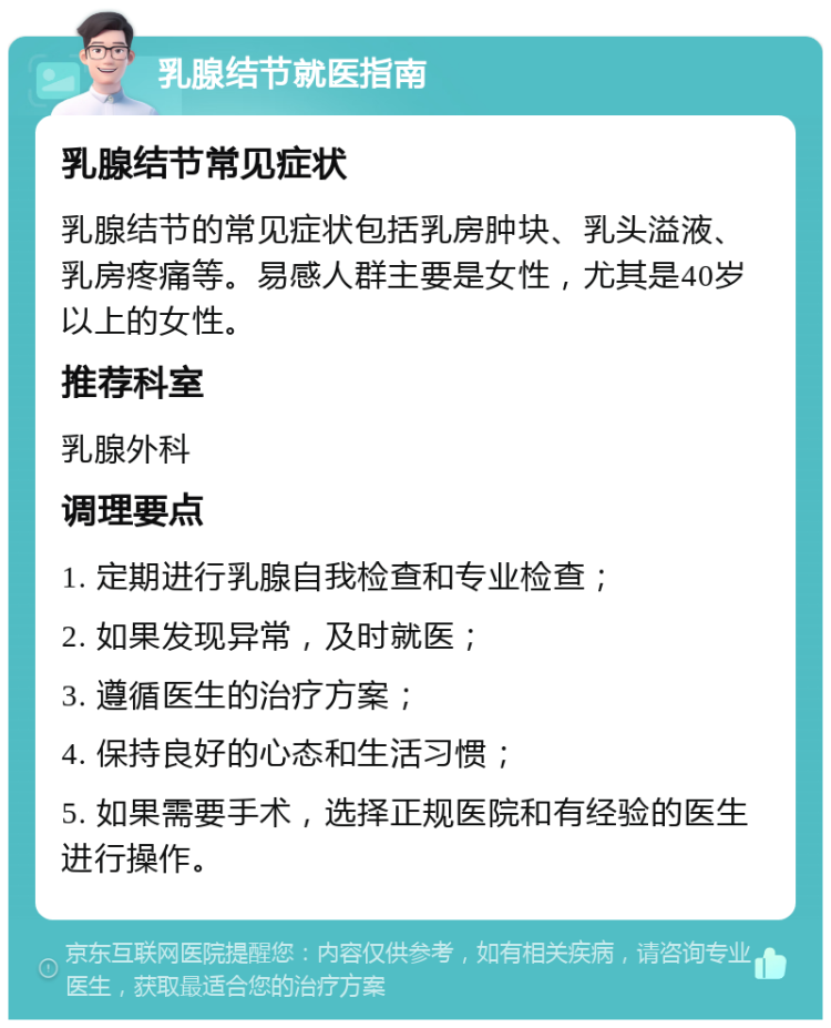 乳腺结节就医指南 乳腺结节常见症状 乳腺结节的常见症状包括乳房肿块、乳头溢液、乳房疼痛等。易感人群主要是女性，尤其是40岁以上的女性。 推荐科室 乳腺外科 调理要点 1. 定期进行乳腺自我检查和专业检查； 2. 如果发现异常，及时就医； 3. 遵循医生的治疗方案； 4. 保持良好的心态和生活习惯； 5. 如果需要手术，选择正规医院和有经验的医生进行操作。