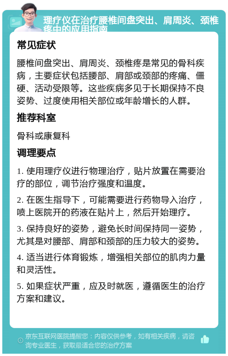 理疗仪在治疗腰椎间盘突出、肩周炎、颈椎疼中的应用指南 常见症状 腰椎间盘突出、肩周炎、颈椎疼是常见的骨科疾病，主要症状包括腰部、肩部或颈部的疼痛、僵硬、活动受限等。这些疾病多见于长期保持不良姿势、过度使用相关部位或年龄增长的人群。 推荐科室 骨科或康复科 调理要点 1. 使用理疗仪进行物理治疗，贴片放置在需要治疗的部位，调节治疗强度和温度。 2. 在医生指导下，可能需要进行药物导入治疗，喷上医院开的药液在贴片上，然后开始理疗。 3. 保持良好的姿势，避免长时间保持同一姿势，尤其是对腰部、肩部和颈部的压力较大的姿势。 4. 适当进行体育锻炼，增强相关部位的肌肉力量和灵活性。 5. 如果症状严重，应及时就医，遵循医生的治疗方案和建议。