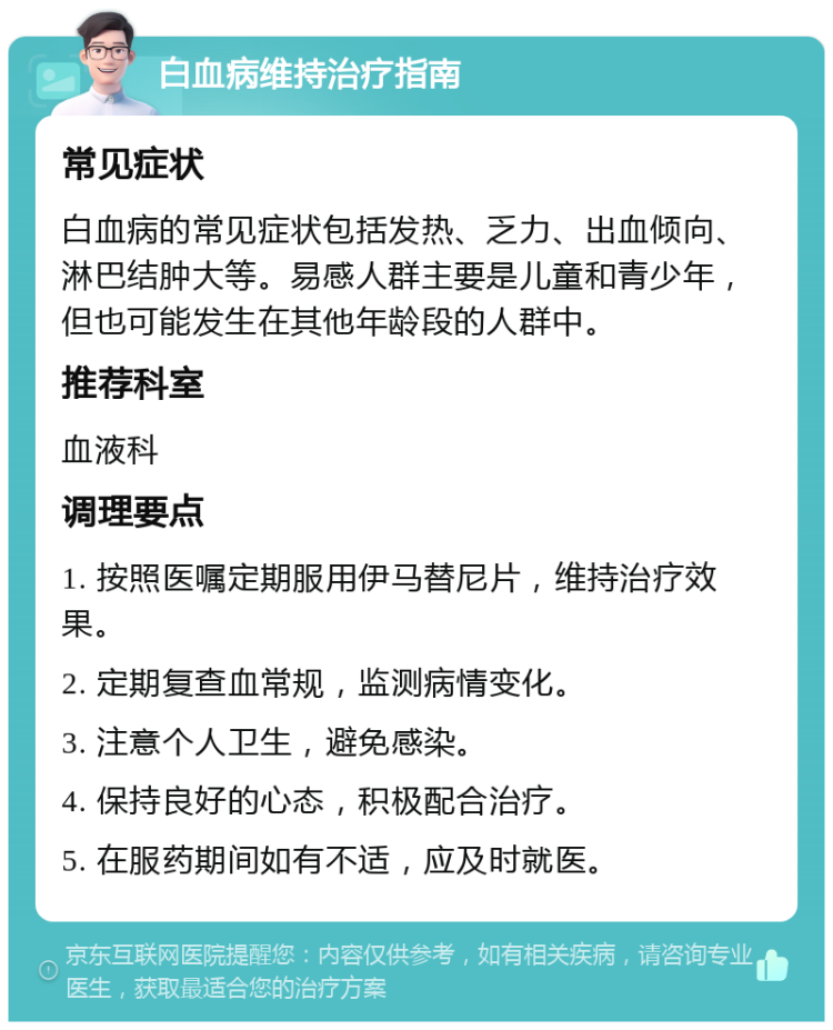 白血病维持治疗指南 常见症状 白血病的常见症状包括发热、乏力、出血倾向、淋巴结肿大等。易感人群主要是儿童和青少年，但也可能发生在其他年龄段的人群中。 推荐科室 血液科 调理要点 1. 按照医嘱定期服用伊马替尼片，维持治疗效果。 2. 定期复查血常规，监测病情变化。 3. 注意个人卫生，避免感染。 4. 保持良好的心态，积极配合治疗。 5. 在服药期间如有不适，应及时就医。