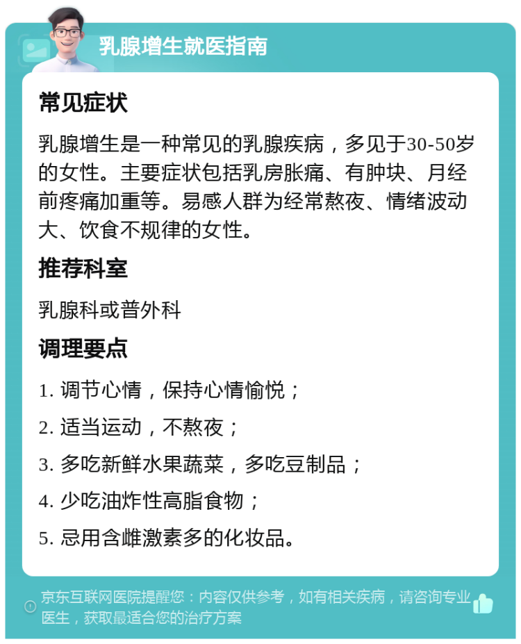 乳腺增生就医指南 常见症状 乳腺增生是一种常见的乳腺疾病，多见于30-50岁的女性。主要症状包括乳房胀痛、有肿块、月经前疼痛加重等。易感人群为经常熬夜、情绪波动大、饮食不规律的女性。 推荐科室 乳腺科或普外科 调理要点 1. 调节心情，保持心情愉悦； 2. 适当运动，不熬夜； 3. 多吃新鲜水果蔬菜，多吃豆制品； 4. 少吃油炸性高脂食物； 5. 忌用含雌激素多的化妆品。