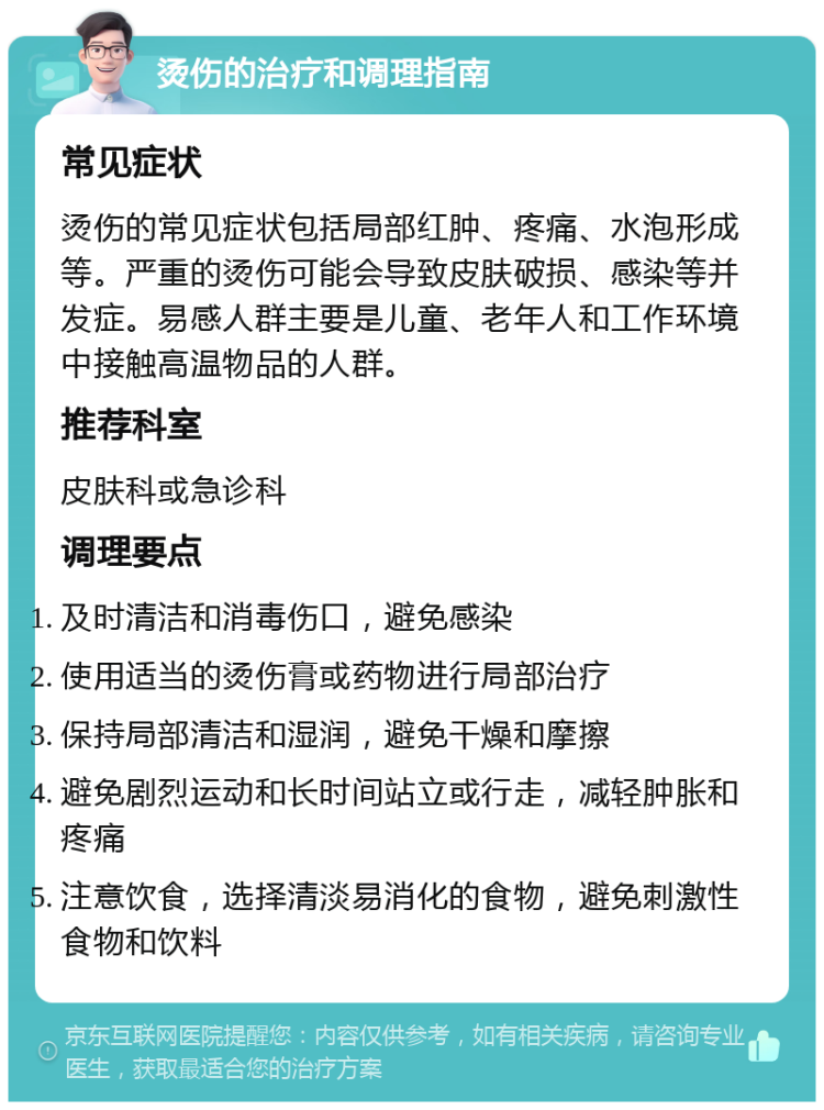 烫伤的治疗和调理指南 常见症状 烫伤的常见症状包括局部红肿、疼痛、水泡形成等。严重的烫伤可能会导致皮肤破损、感染等并发症。易感人群主要是儿童、老年人和工作环境中接触高温物品的人群。 推荐科室 皮肤科或急诊科 调理要点 及时清洁和消毒伤口，避免感染 使用适当的烫伤膏或药物进行局部治疗 保持局部清洁和湿润，避免干燥和摩擦 避免剧烈运动和长时间站立或行走，减轻肿胀和疼痛 注意饮食，选择清淡易消化的食物，避免刺激性食物和饮料