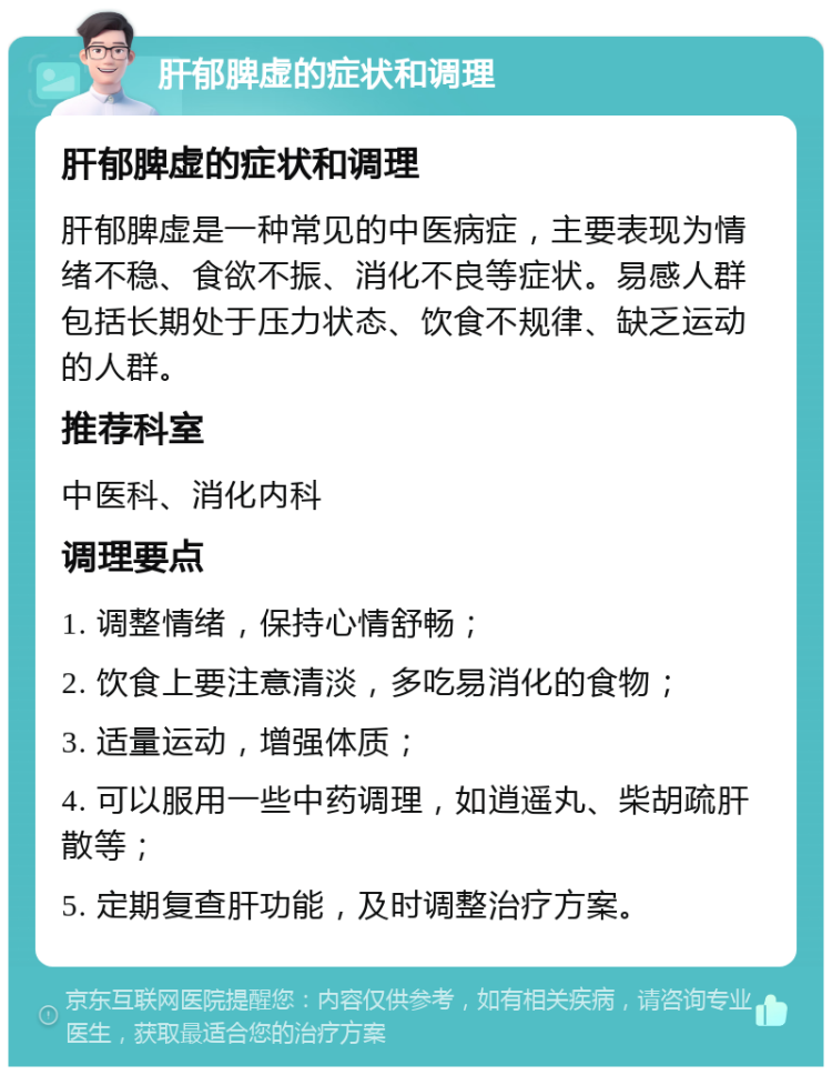 肝郁脾虚的症状和调理 肝郁脾虚的症状和调理 肝郁脾虚是一种常见的中医病症，主要表现为情绪不稳、食欲不振、消化不良等症状。易感人群包括长期处于压力状态、饮食不规律、缺乏运动的人群。 推荐科室 中医科、消化内科 调理要点 1. 调整情绪，保持心情舒畅； 2. 饮食上要注意清淡，多吃易消化的食物； 3. 适量运动，增强体质； 4. 可以服用一些中药调理，如逍遥丸、柴胡疏肝散等； 5. 定期复查肝功能，及时调整治疗方案。