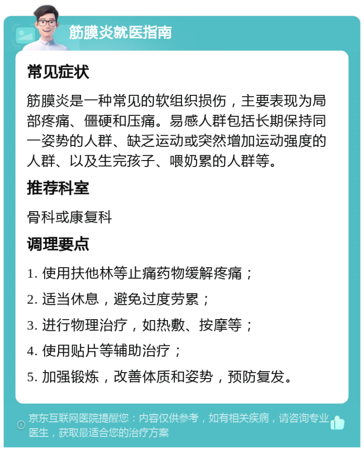 筋膜炎就医指南 常见症状 筋膜炎是一种常见的软组织损伤，主要表现为局部疼痛、僵硬和压痛。易感人群包括长期保持同一姿势的人群、缺乏运动或突然增加运动强度的人群、以及生完孩子、喂奶累的人群等。 推荐科室 骨科或康复科 调理要点 1. 使用扶他林等止痛药物缓解疼痛； 2. 适当休息，避免过度劳累； 3. 进行物理治疗，如热敷、按摩等； 4. 使用贴片等辅助治疗； 5. 加强锻炼，改善体质和姿势，预防复发。