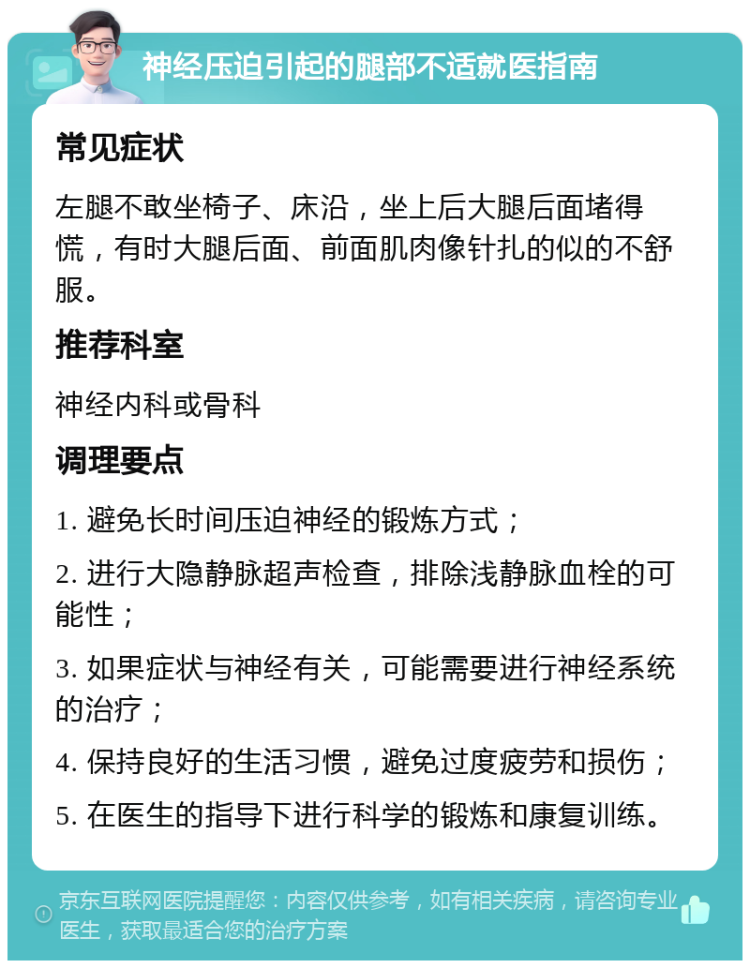 神经压迫引起的腿部不适就医指南 常见症状 左腿不敢坐椅子、床沿，坐上后大腿后面堵得慌，有时大腿后面、前面肌肉像针扎的似的不舒服。 推荐科室 神经内科或骨科 调理要点 1. 避免长时间压迫神经的锻炼方式； 2. 进行大隐静脉超声检查，排除浅静脉血栓的可能性； 3. 如果症状与神经有关，可能需要进行神经系统的治疗； 4. 保持良好的生活习惯，避免过度疲劳和损伤； 5. 在医生的指导下进行科学的锻炼和康复训练。