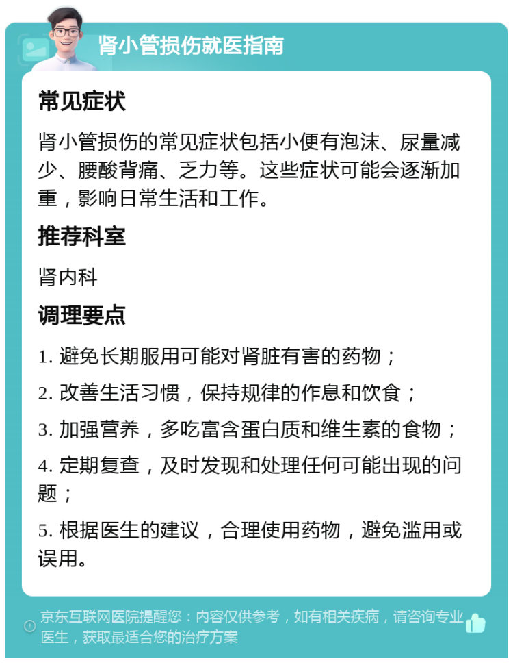 肾小管损伤就医指南 常见症状 肾小管损伤的常见症状包括小便有泡沫、尿量减少、腰酸背痛、乏力等。这些症状可能会逐渐加重，影响日常生活和工作。 推荐科室 肾内科 调理要点 1. 避免长期服用可能对肾脏有害的药物； 2. 改善生活习惯，保持规律的作息和饮食； 3. 加强营养，多吃富含蛋白质和维生素的食物； 4. 定期复查，及时发现和处理任何可能出现的问题； 5. 根据医生的建议，合理使用药物，避免滥用或误用。