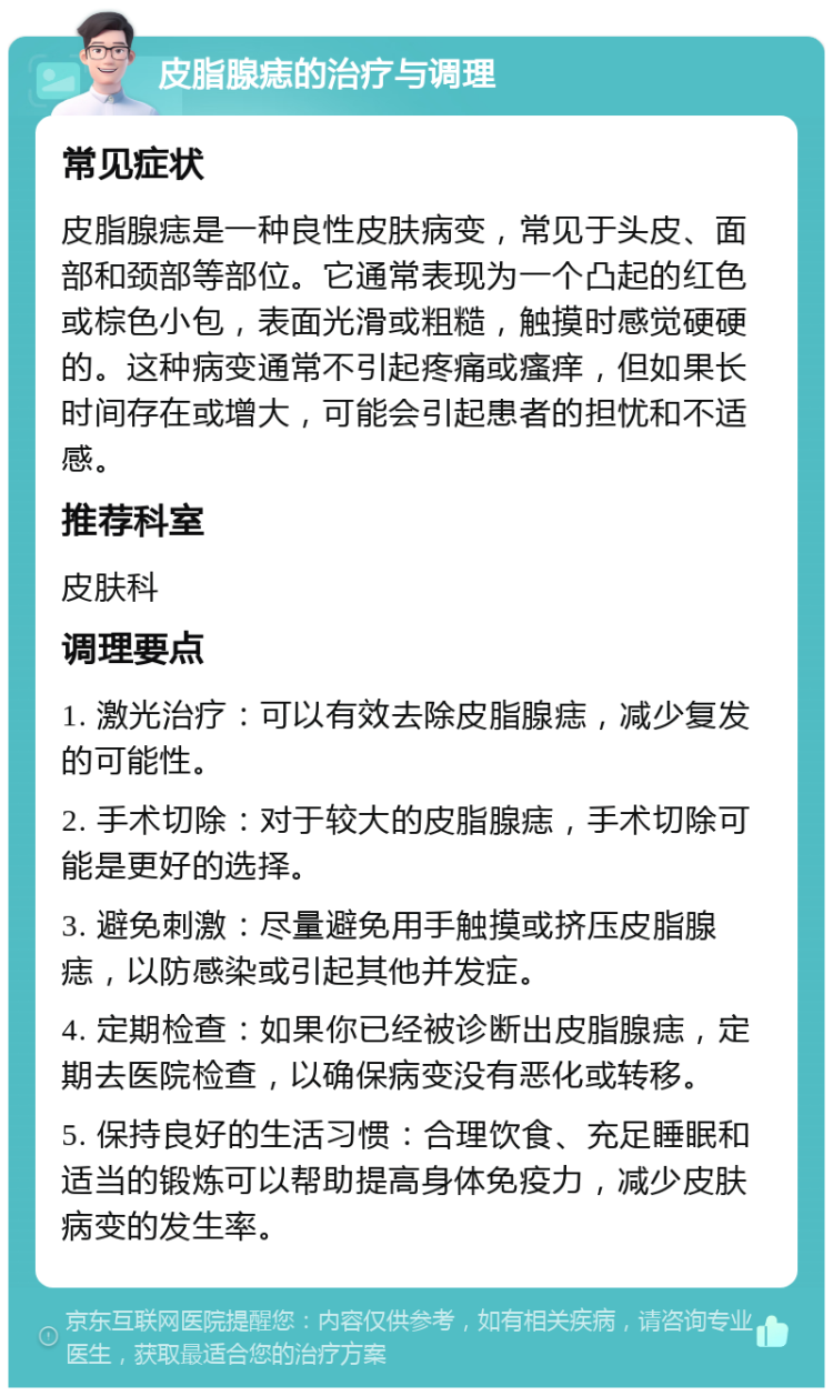 皮脂腺痣的治疗与调理 常见症状 皮脂腺痣是一种良性皮肤病变，常见于头皮、面部和颈部等部位。它通常表现为一个凸起的红色或棕色小包，表面光滑或粗糙，触摸时感觉硬硬的。这种病变通常不引起疼痛或瘙痒，但如果长时间存在或增大，可能会引起患者的担忧和不适感。 推荐科室 皮肤科 调理要点 1. 激光治疗：可以有效去除皮脂腺痣，减少复发的可能性。 2. 手术切除：对于较大的皮脂腺痣，手术切除可能是更好的选择。 3. 避免刺激：尽量避免用手触摸或挤压皮脂腺痣，以防感染或引起其他并发症。 4. 定期检查：如果你已经被诊断出皮脂腺痣，定期去医院检查，以确保病变没有恶化或转移。 5. 保持良好的生活习惯：合理饮食、充足睡眠和适当的锻炼可以帮助提高身体免疫力，减少皮肤病变的发生率。