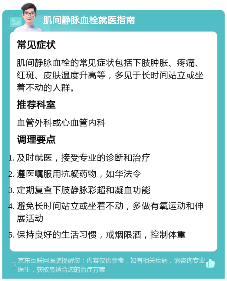 肌间静脉血栓就医指南 常见症状 肌间静脉血栓的常见症状包括下肢肿胀、疼痛、红斑、皮肤温度升高等，多见于长时间站立或坐着不动的人群。 推荐科室 血管外科或心血管内科 调理要点 及时就医，接受专业的诊断和治疗 遵医嘱服用抗凝药物，如华法令 定期复查下肢静脉彩超和凝血功能 避免长时间站立或坐着不动，多做有氧运动和伸展活动 保持良好的生活习惯，戒烟限酒，控制体重