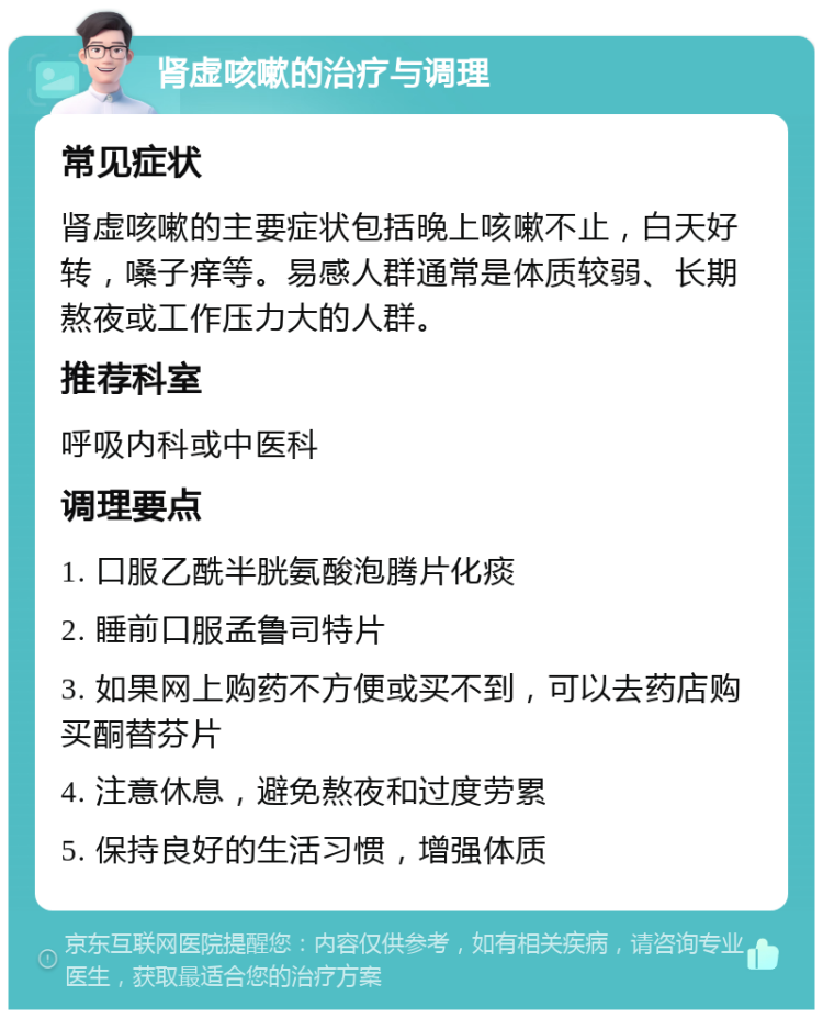 肾虚咳嗽的治疗与调理 常见症状 肾虚咳嗽的主要症状包括晚上咳嗽不止，白天好转，嗓子痒等。易感人群通常是体质较弱、长期熬夜或工作压力大的人群。 推荐科室 呼吸内科或中医科 调理要点 1. 口服乙酰半胱氨酸泡腾片化痰 2. 睡前口服孟鲁司特片 3. 如果网上购药不方便或买不到，可以去药店购买酮替芬片 4. 注意休息，避免熬夜和过度劳累 5. 保持良好的生活习惯，增强体质